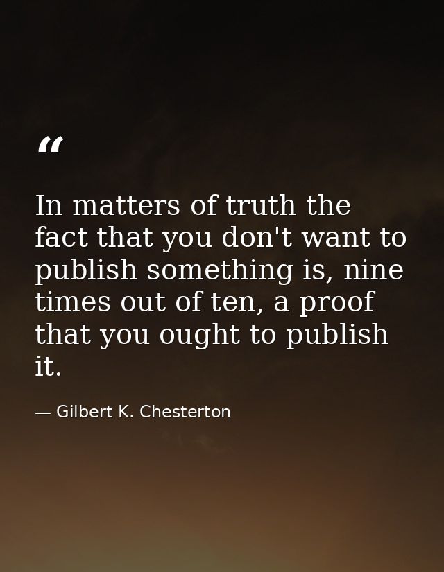 In matters of truth the fact that you don't want to publish something is, nine times out of ten, a proof that you ought  — Gilbert K. Chesterton