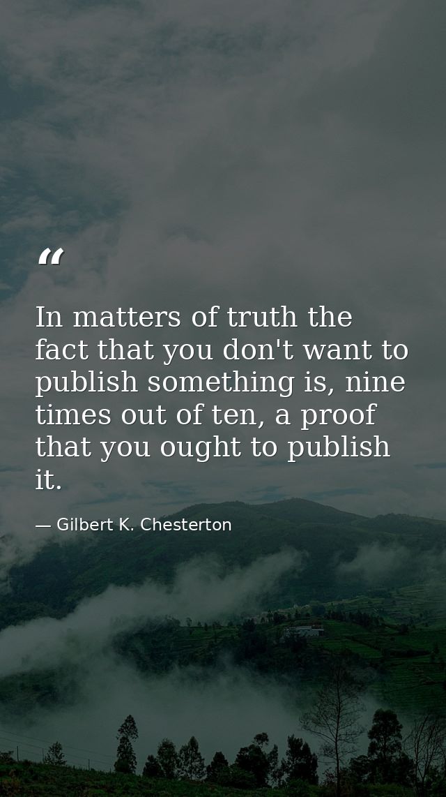 In matters of truth the fact that you don't want to publish something is, nine times out of ten, a proof that you ought  — Gilbert K. Chesterton