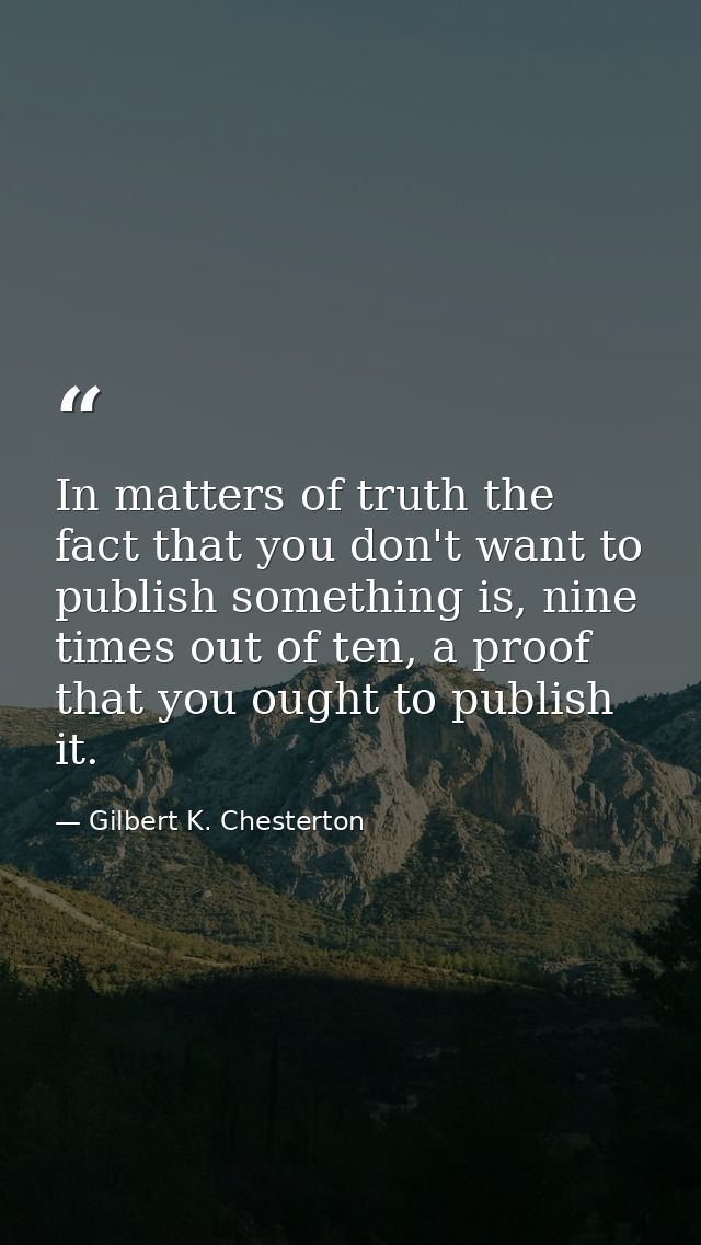 In matters of truth the fact that you don't want to publish something is, nine times out of ten, a proof that you ought  — Gilbert K. Chesterton