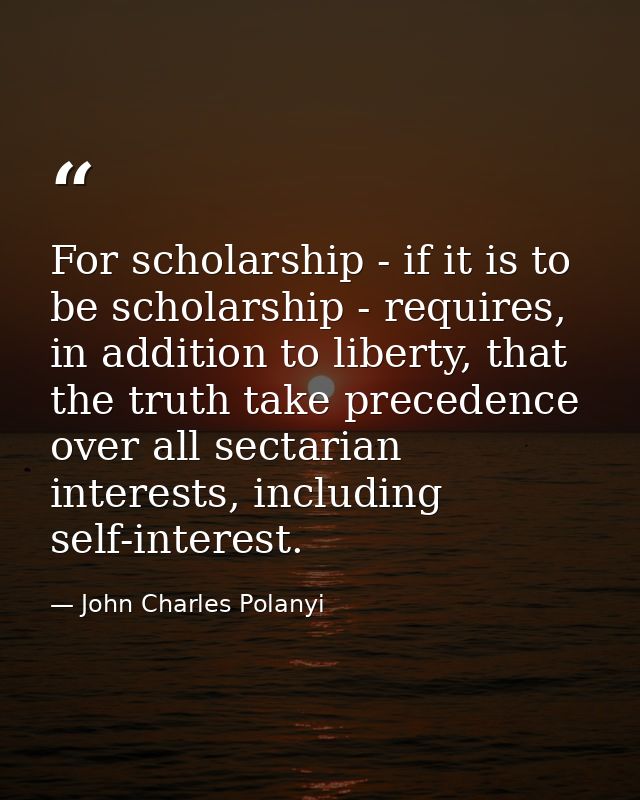 For scholarship - if it is to be scholarship - requires, in addition to liberty, that the truth take precedence over all — John Charles Polanyi