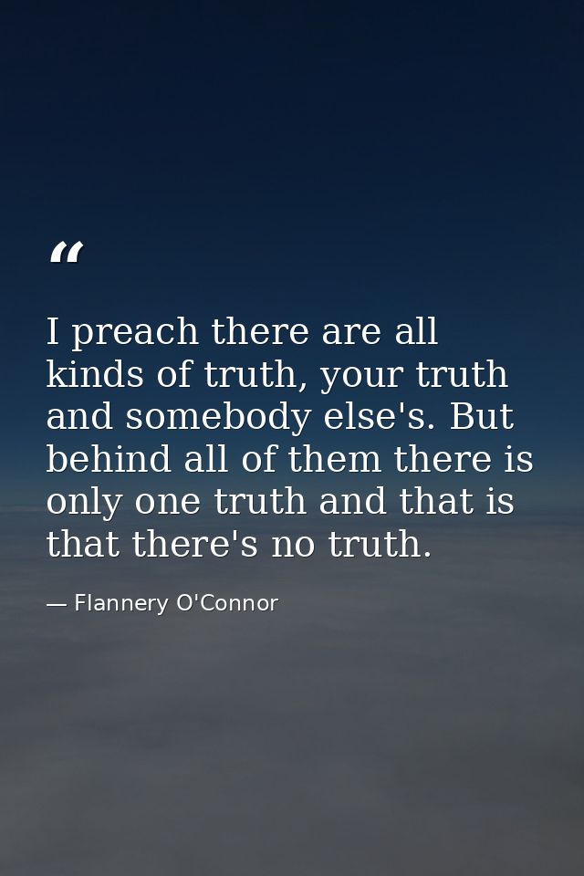 I preach there are all kinds of truth, your truth and somebody else's. But behind all of them there is only one truth an — Flannery O'Connor