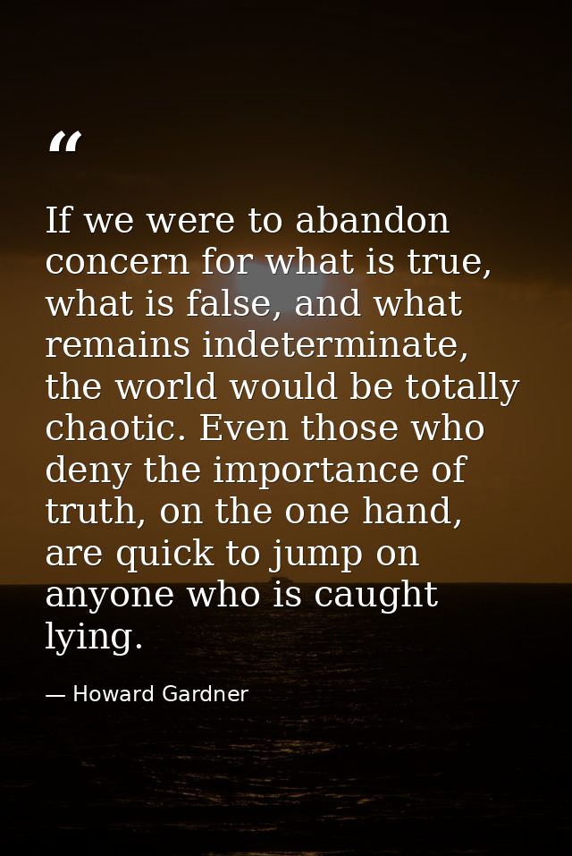 If we were to abandon concern for what is true, what is false, and what remains indeterminate, the world would be totall — Howard Gardner