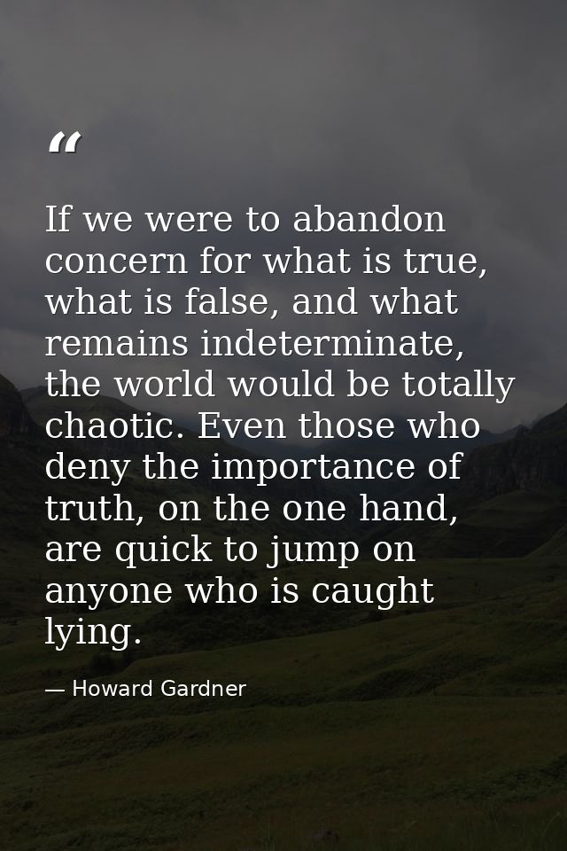 If we were to abandon concern for what is true, what is false, and what remains indeterminate, the world would be totall — Howard Gardner