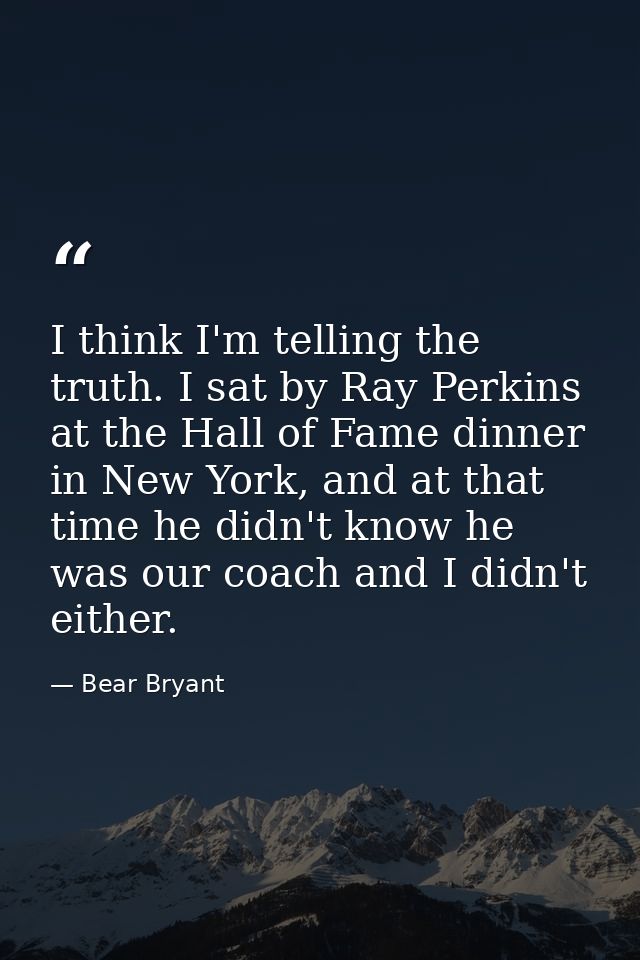 I think I'm telling the truth. I sat by Ray Perkins at the Hall of Fame dinner in New York, and at that time he didn't k — Bear Bryant