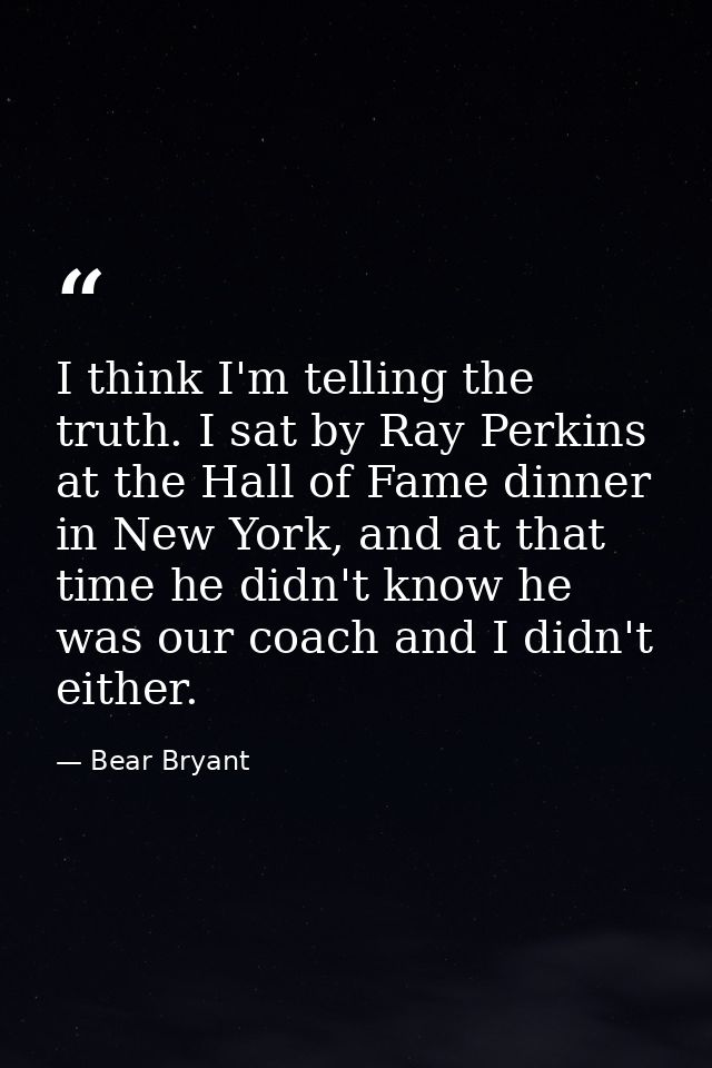 I think I'm telling the truth. I sat by Ray Perkins at the Hall of Fame dinner in New York, and at that time he didn't k — Bear Bryant