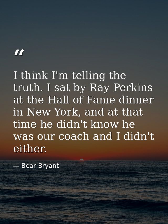 I think I'm telling the truth. I sat by Ray Perkins at the Hall of Fame dinner in New York, and at that time he didn't k — Bear Bryant