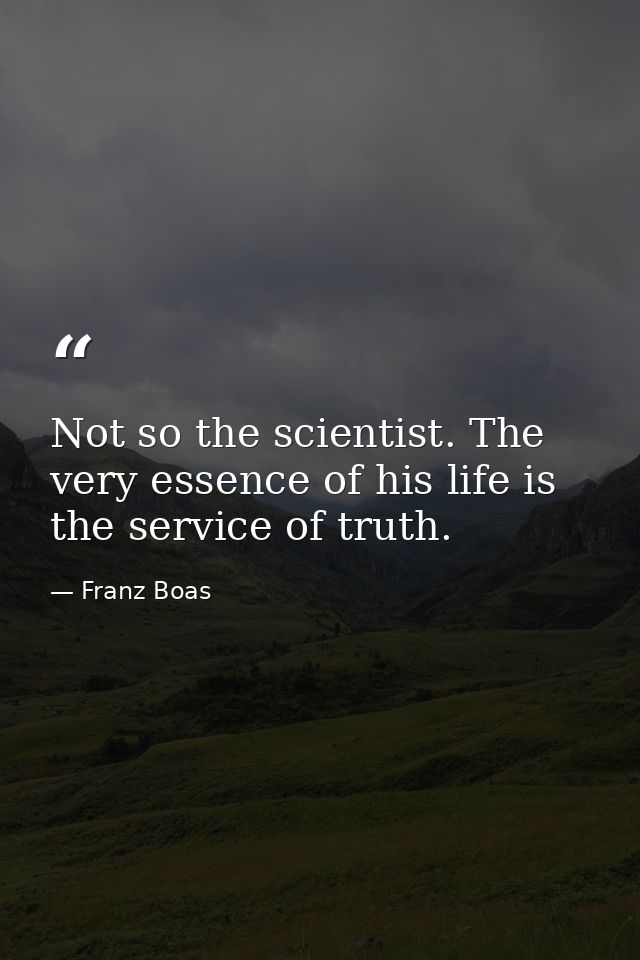 Not so the scientist. The very essence of his life is the service of truth. — Franz Boas