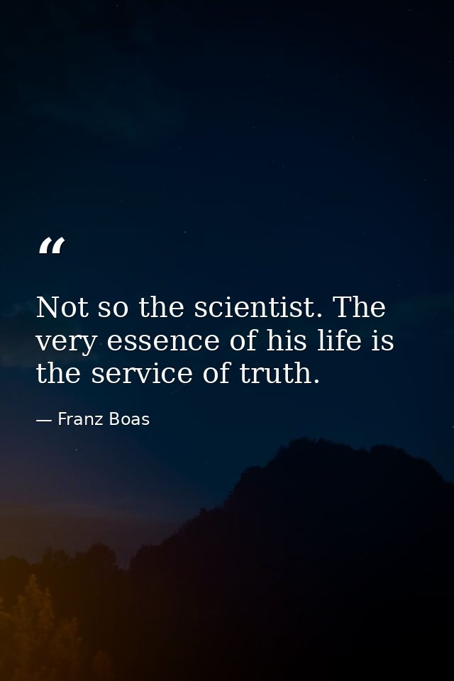 Not so the scientist. The very essence of his life is the service of truth. — Franz Boas