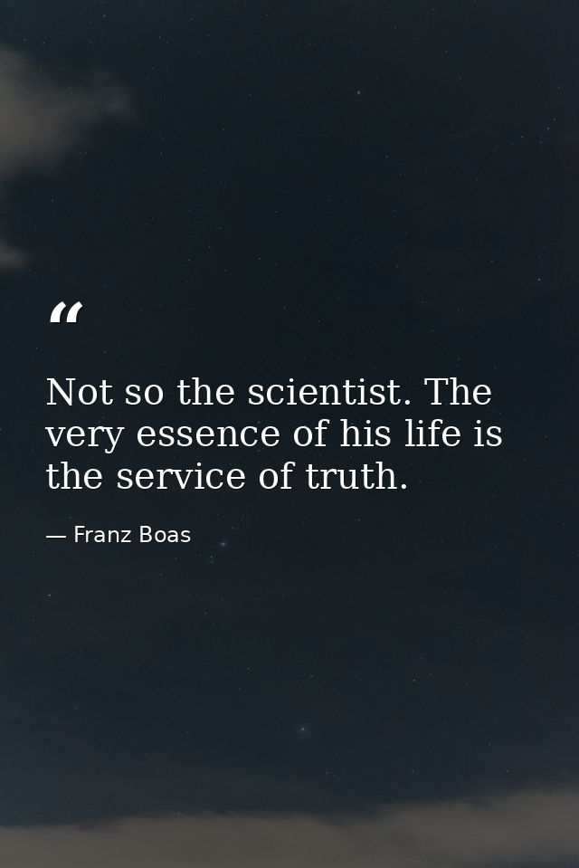 Not so the scientist. The very essence of his life is the service of truth. — Franz Boas