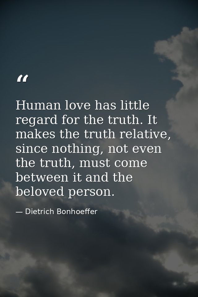 Human love has little regard for the truth. It makes the truth relative, since nothing, not even the truth, must come be — Dietrich Bonhoeffer