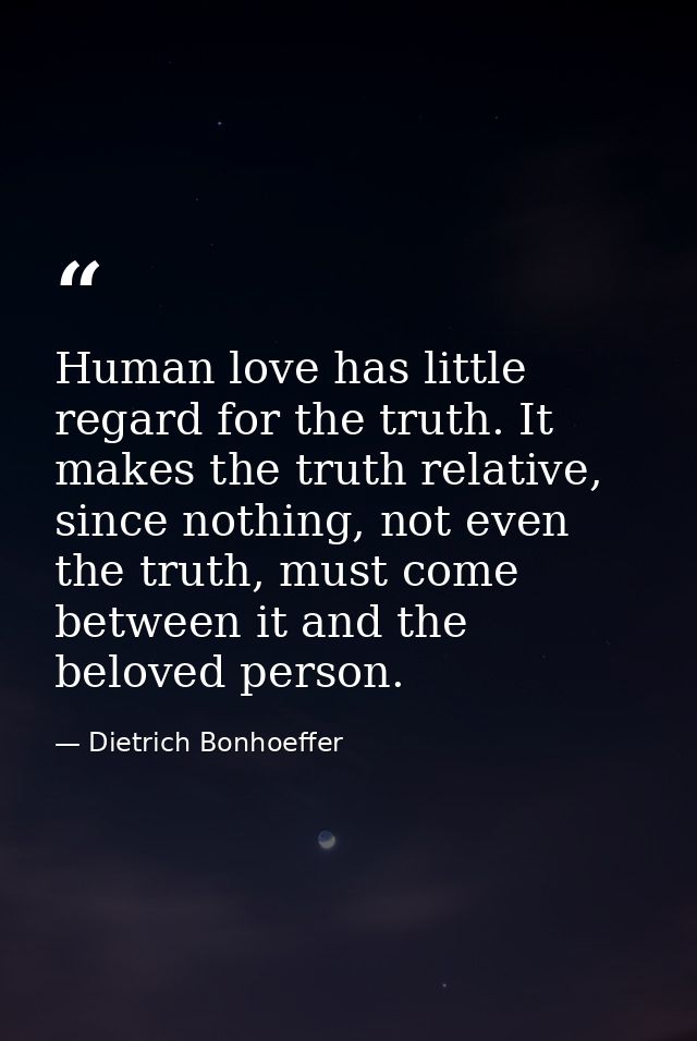 Human love has little regard for the truth. It makes the truth relative, since nothing, not even the truth, must come be — Dietrich Bonhoeffer