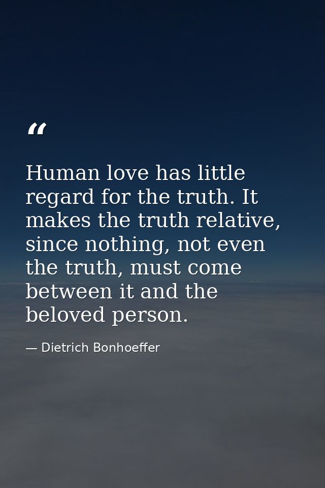 Human love has little regard for the truth. It makes the truth relative, since nothing, not even the truth, must come be — Dietrich Bonhoeffer