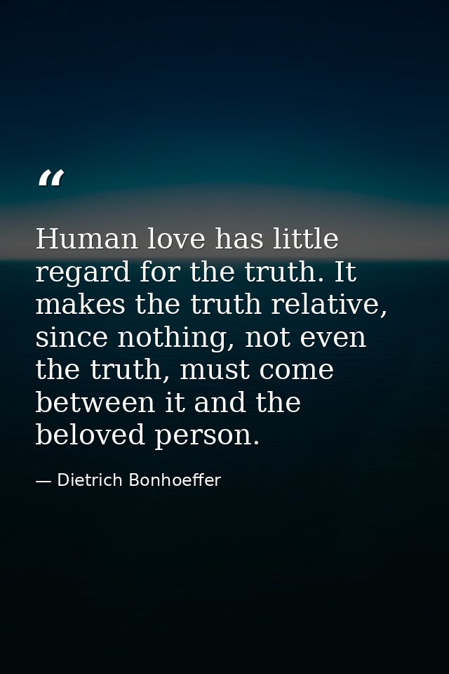 Human love has little regard for the truth. It makes the truth relative, since nothing, not even the truth, must come be — Dietrich Bonhoeffer
