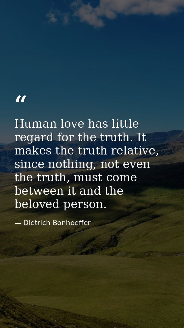 Human love has little regard for the truth. It makes the truth relative, since nothing, not even the truth, must come be — Dietrich Bonhoeffer