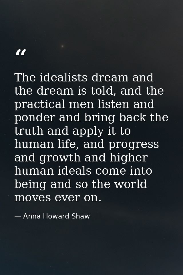 The idealists dream and the dream is told, and the practical men listen and ponder and bring back the truth and apply it — Anna Howard Shaw
