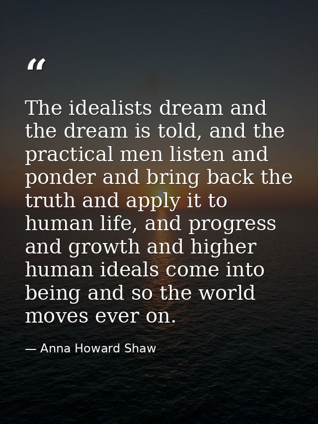 The idealists dream and the dream is told, and the practical men listen and ponder and bring back the truth and apply it — Anna Howard Shaw