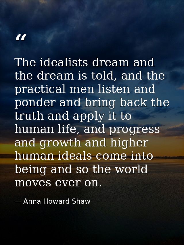 The idealists dream and the dream is told, and the practical men listen and ponder and bring back the truth and apply it — Anna Howard Shaw