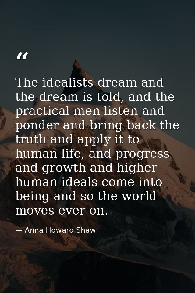 The idealists dream and the dream is told, and the practical men listen and ponder and bring back the truth and apply it — Anna Howard Shaw