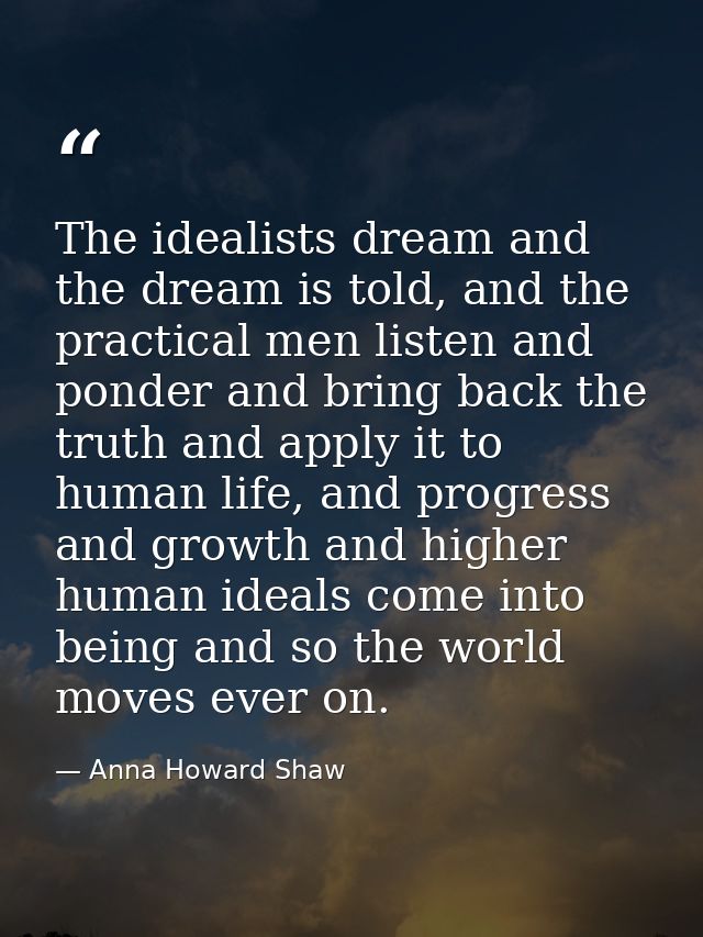 The idealists dream and the dream is told, and the practical men listen and ponder and bring back the truth and apply it — Anna Howard Shaw