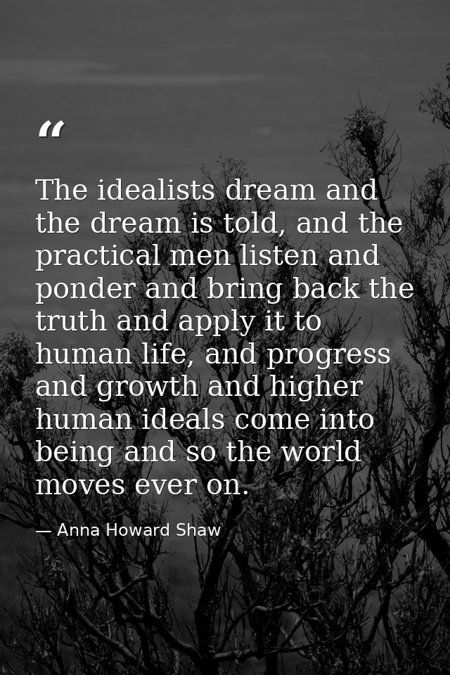 The idealists dream and the dream is told, and the practical men listen and ponder and bring back the truth and apply it — Anna Howard Shaw