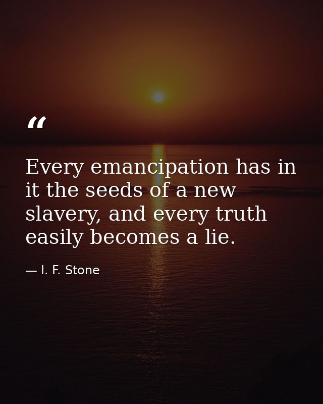 Every emancipation has in it the seeds of a new slavery, and every truth easily becomes a lie. — I. F. Stone