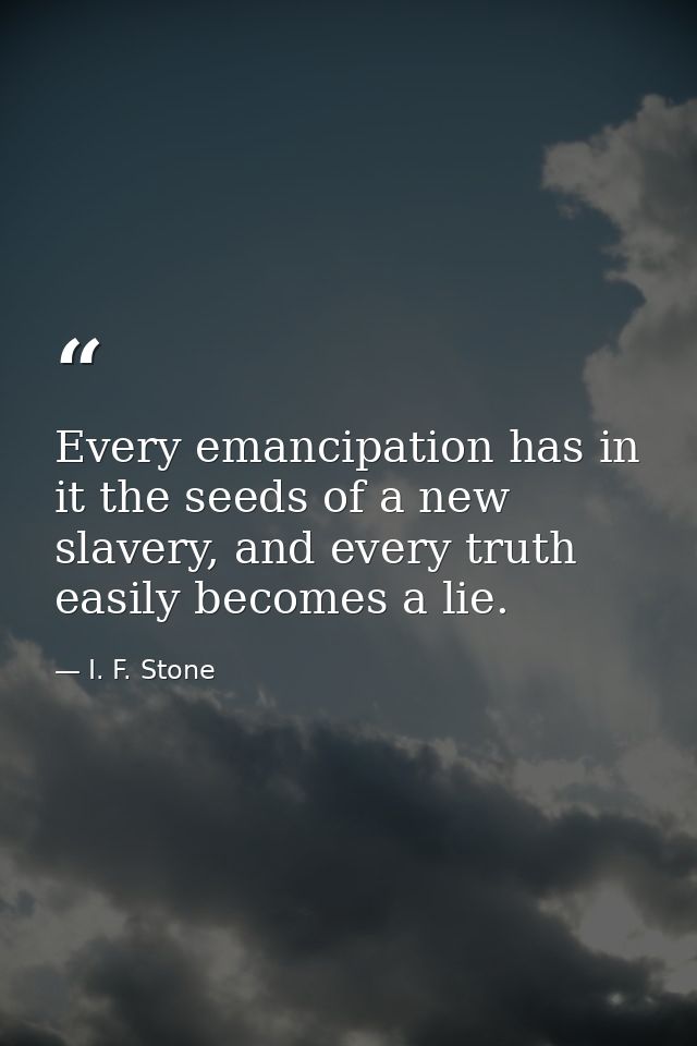 Every emancipation has in it the seeds of a new slavery, and every truth easily becomes a lie. — I. F. Stone