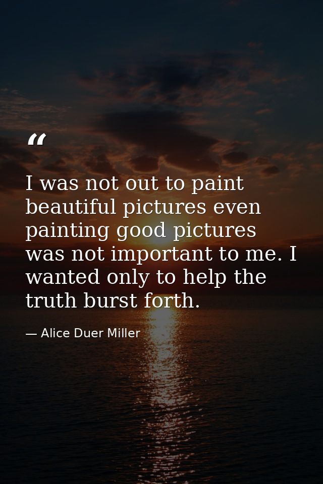 I was not out to paint beautiful pictures even painting good pictures was not important to me. I wanted only to help the — Alice Duer Miller