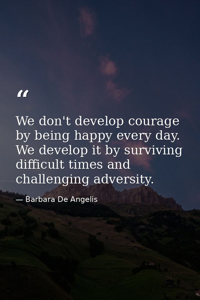 We don't develop courage by being happy every day. We develop it by surviving difficult times and challenging adversity. — Barbara De Angelis