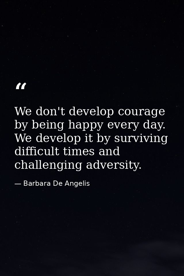 We don't develop courage by being happy every day. We develop it by surviving difficult times and challenging adversity. — Barbara De Angelis
