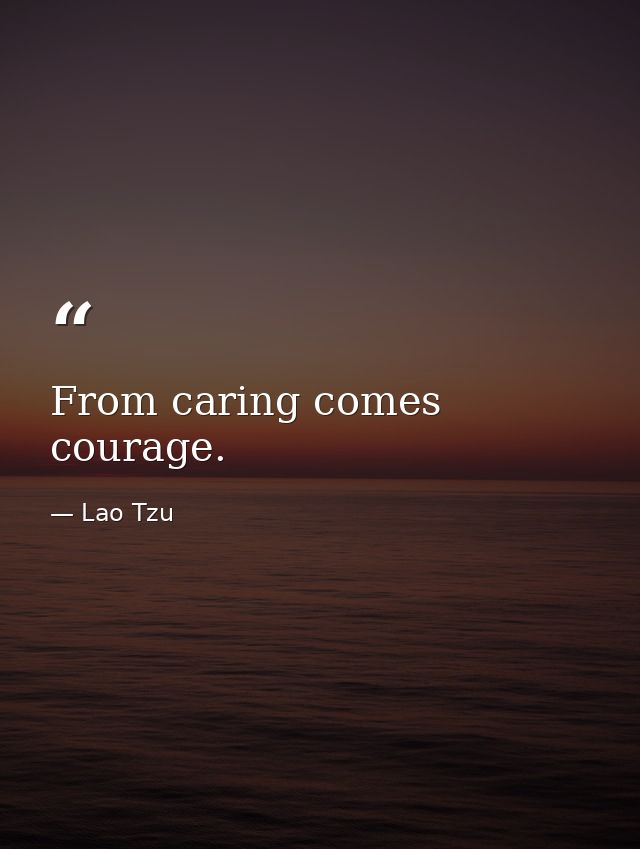 From caring comes courage. — Lao Tzu