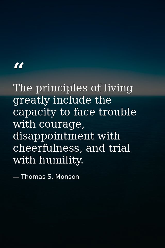 The principles of living greatly include the capacity to face trouble with courage, disappointment with cheerfulness, an — Thomas S. Monson