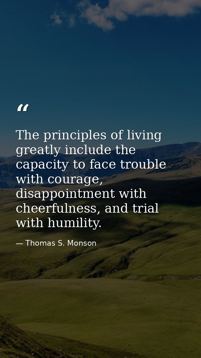 The principles of living greatly include the capacity to face trouble with courage, disappointment with cheerfulness, an — Thomas S. Monson