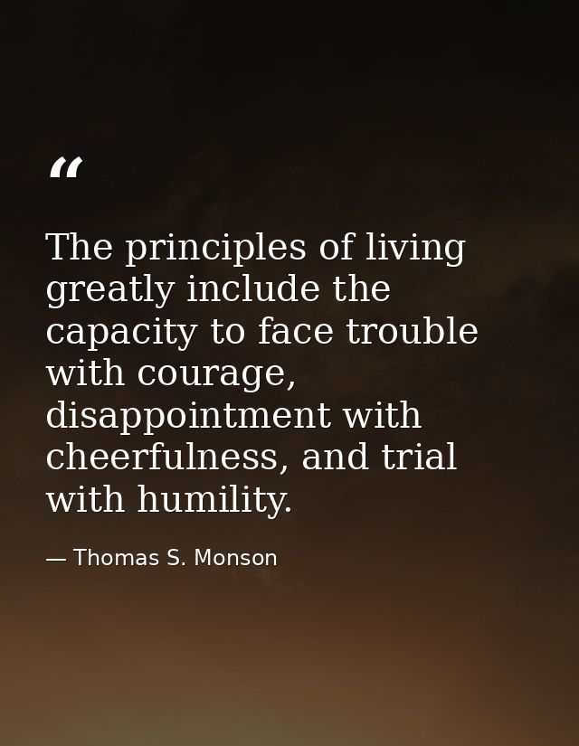 The principles of living greatly include the capacity to face trouble with courage, disappointment with cheerfulness, an — Thomas S. Monson
