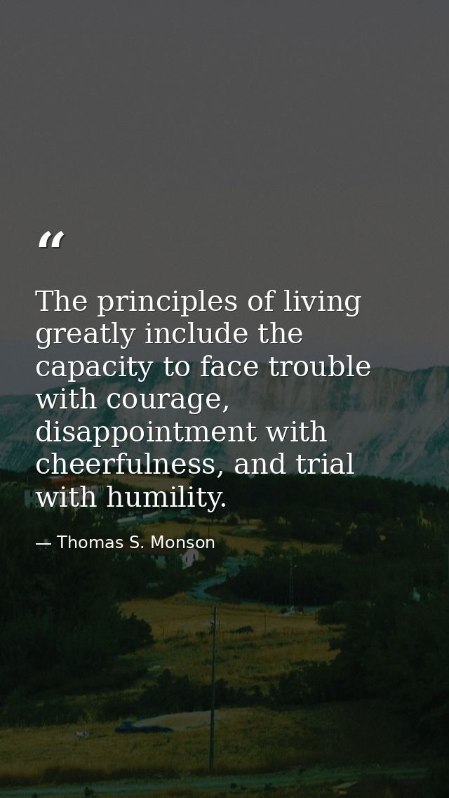 The principles of living greatly include the capacity to face trouble with courage, disappointment with cheerfulness, an — Thomas S. Monson