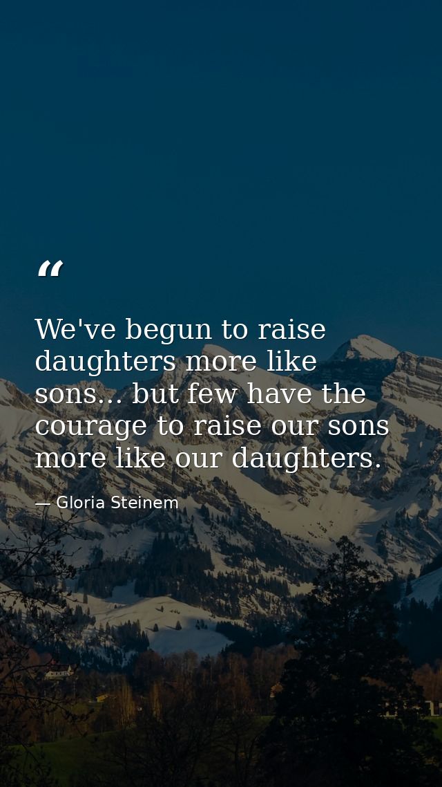We've begun to raise daughters more like sons... but few have the courage to raise our sons more like our daughters. — Gloria Steinem