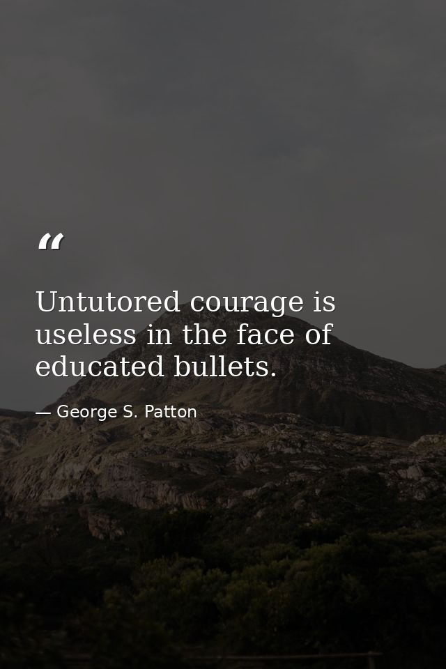 Untutored courage is useless in the face of educated bullets. — George S. Patton