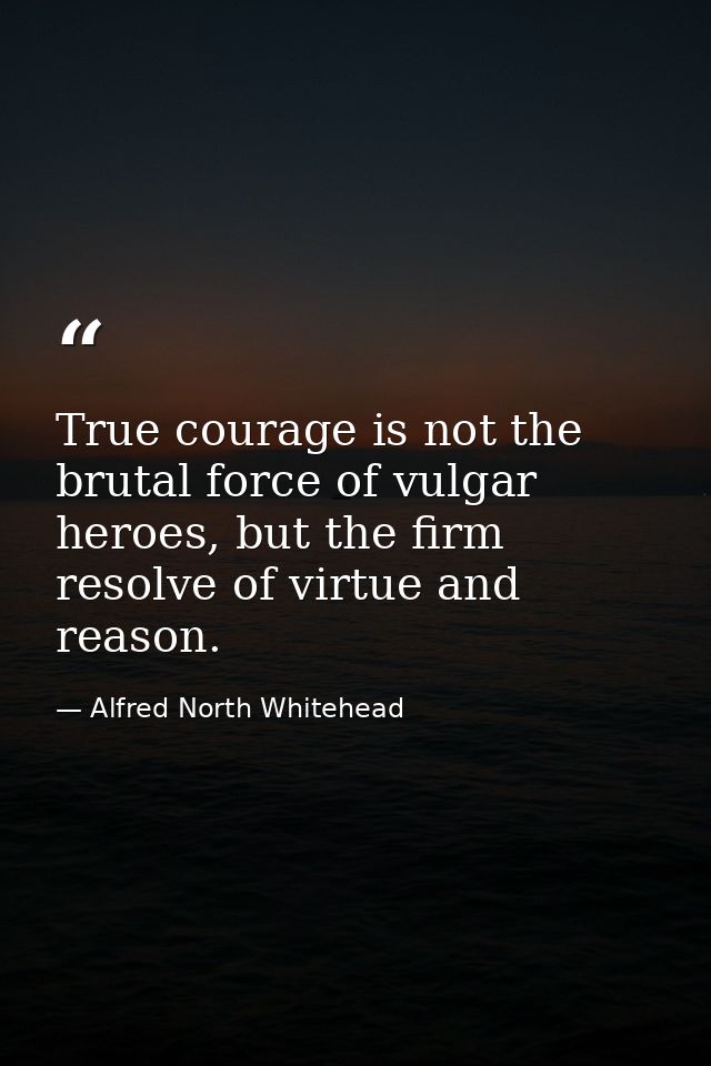 True courage is not the brutal force of vulgar heroes, but the firm resolve of virtue and reason. — Alfred North Whitehead