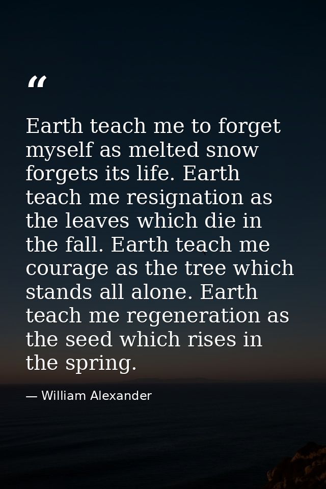 Earth teach me to forget myself as melted snow forgets its life. Earth teach me resignation as the leaves which die in t — William Alexander