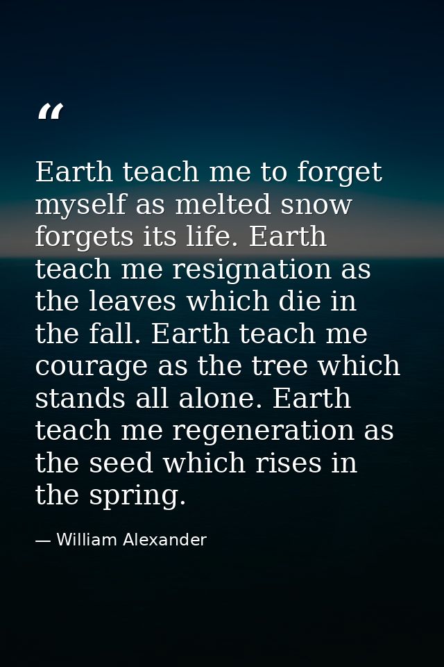 Earth teach me to forget myself as melted snow forgets its life. Earth teach me resignation as the leaves which die in t — William Alexander