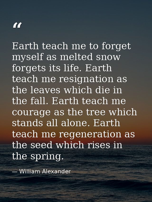 Earth teach me to forget myself as melted snow forgets its life. Earth teach me resignation as the leaves which die in t — William Alexander