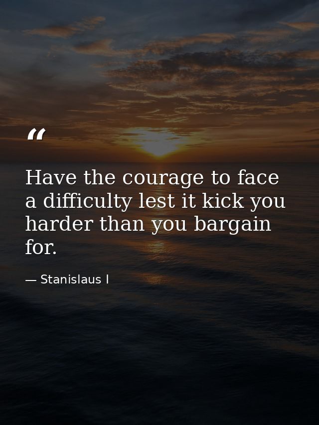Have the courage to face a difficulty lest it kick you harder than you bargain for. — Stanislaus I
