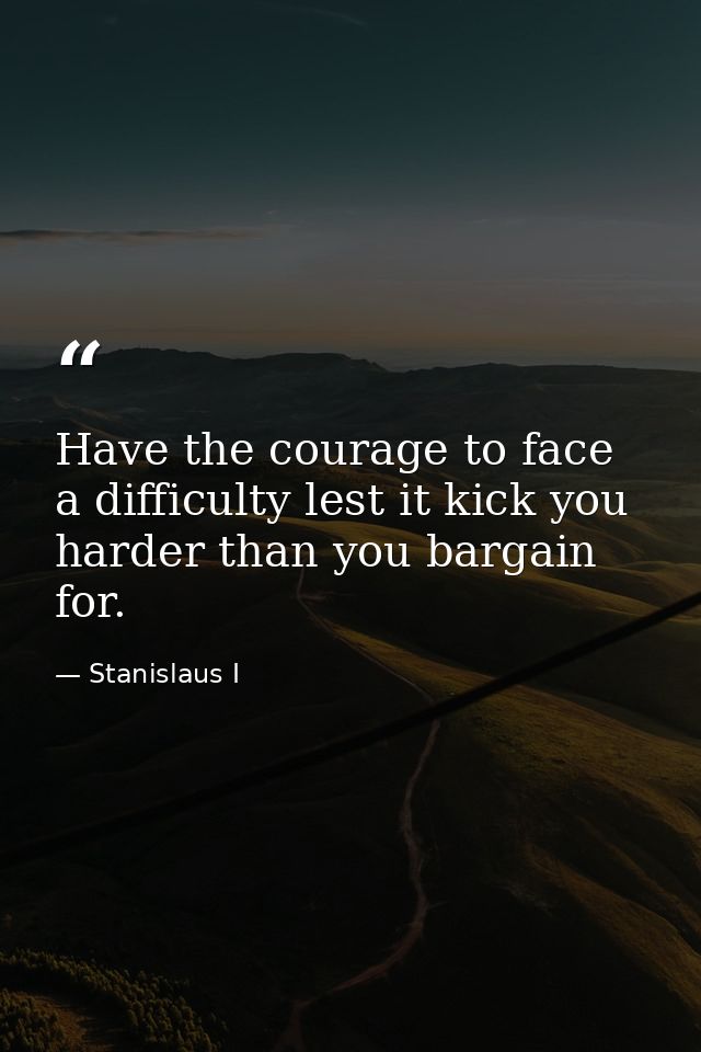 Have the courage to face a difficulty lest it kick you harder than you bargain for. — Stanislaus I