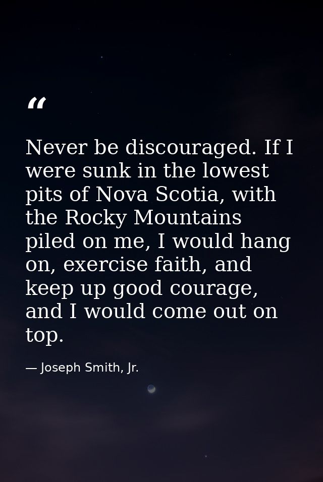 Never be discouraged. If I were sunk in the lowest pits of Nova Scotia, with the Rocky Mountains piled on me, I would ha — Joseph Smith, Jr.
