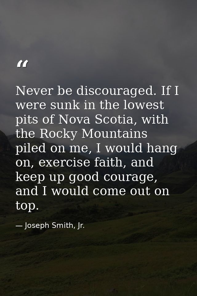 Never be discouraged. If I were sunk in the lowest pits of Nova Scotia, with the Rocky Mountains piled on me, I would ha — Joseph Smith, Jr.