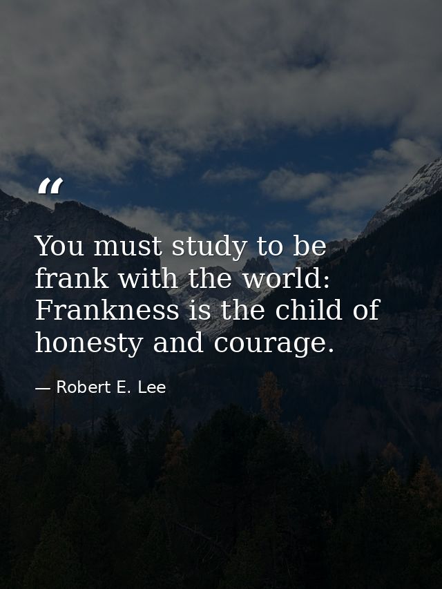 You must study to be frank with the world: Frankness is the child of honesty and courage. — Robert E. Lee