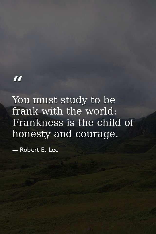 You must study to be frank with the world: Frankness is the child of honesty and courage. — Robert E. Lee