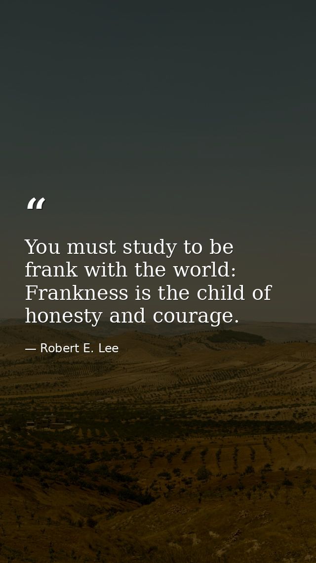 You must study to be frank with the world: Frankness is the child of honesty and courage. — Robert E. Lee