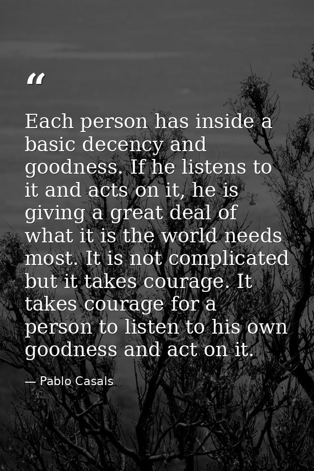 Each person has inside a basic decency and goodness. If he listens to it and acts on it, he is giving a great deal of wh — Pablo Casals