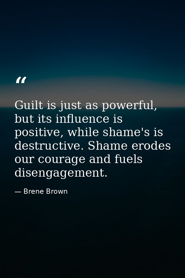 Guilt is just as powerful, but its influence is positive, while shame's is destructive. Shame erodes our courage and fue — Brene Brown