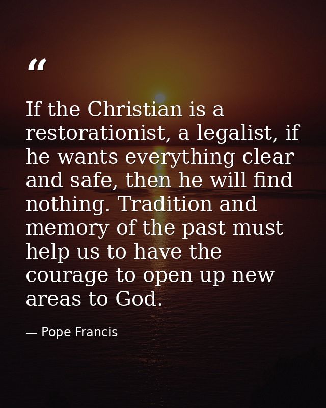 If the Christian is a restorationist, a legalist, if he wants everything clear and safe, then he will find nothing. Trad — Pope Francis